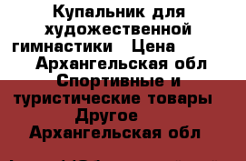 Купальник для художественной гимнастики › Цена ­ 8 000 - Архангельская обл. Спортивные и туристические товары » Другое   . Архангельская обл.
